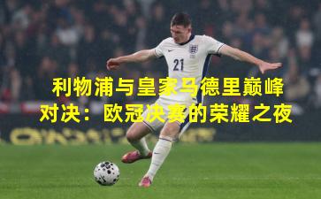 利物浦与皇家马德里巅峰对决：欧冠决赛的荣耀之夜