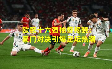 欧冠十六强抽签揭晓：豪门对决引爆足坛热潮