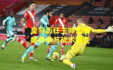 皇马历任主帅的辉煌传承与战术演变