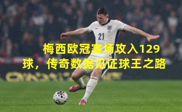 梅西欧冠赛场攻入129球,传奇数据见证球王之路