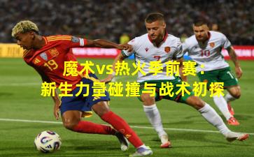 魔术vs热火季前赛：新生力量碰撞与战术初探