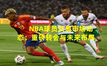 NBA球员交易市场动态：重磅转会与未来布局