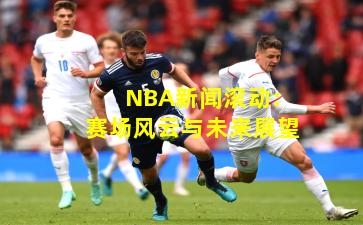 NBA新闻滚动：赛场风云与未来展望
