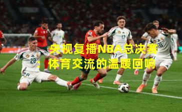 央视复播NBA总决赛:体育交流的温暖回响
