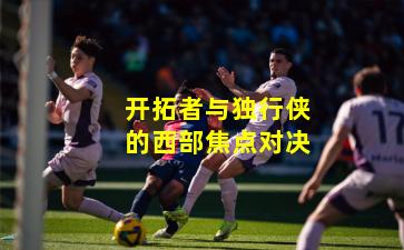 开拓者与独行侠的西部焦点对决