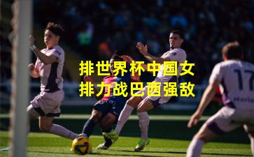 排世界杯中国女排力战巴西强敌