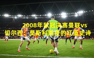 2008年欧冠决赛曼联vs切尔西:莫斯科雨夜的红蓝史诗