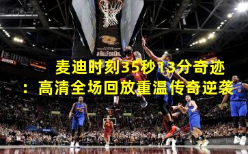 麦迪时刻35秒13分奇迹:高清全场回放重温传奇逆袭