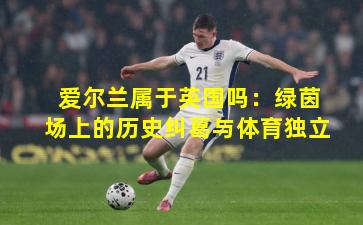 爱尔兰属于英国吗:绿茵场上的历史纠葛与体育独立